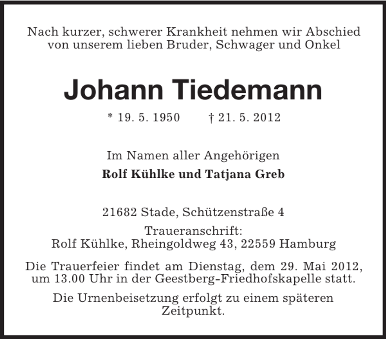 <p>Nach kurzer, schwerer Krankheit nehmen wir Abschied<br />von unserem lieben Bruder, Schwager und Onkel</p><p>Johann Tiedemann<br />* 19. 5. 1950</p><p>† 21. 5. 2012</p><p>Im Namen aller Angehörigen<br />Rolf Kühlke und Tatjana Greb<br />21682 Stade, Schützenstraße 4<br />Traueranschrift:<br />Rolf Kühlke, Rheingoldweg 43, 22559 Hamburg<br />Die Trauerfeier findet am Dienstag, dem 29. Mai 2012,<br />um 13.00 Uhr in der Geestberg-Friedhofskapelle statt.<br />Die Urnenbeisetzung erfolgt zu einem späteren<br />Zeitpunkt.</p>