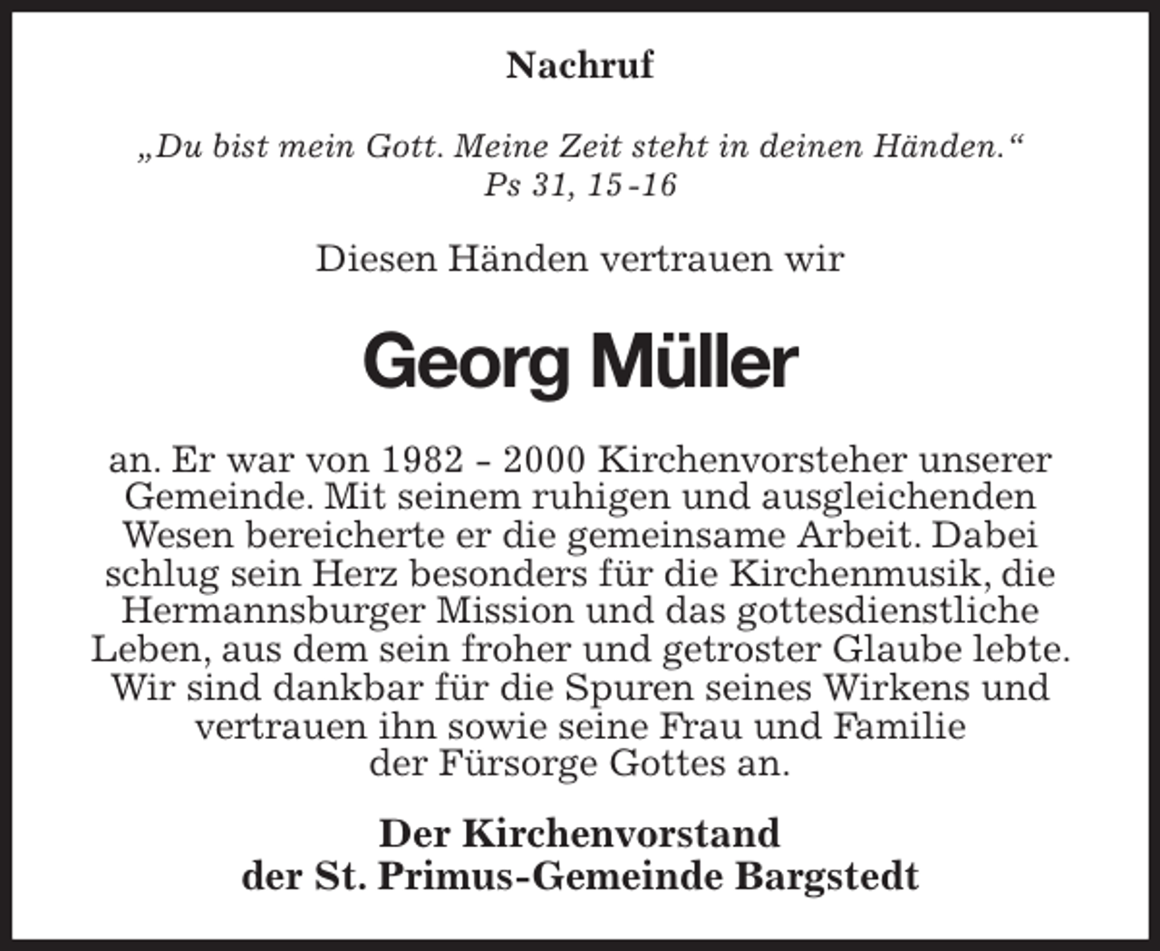<p>Nachruf<br />„Du bist mein Gott. Meine Zeit steht in deinen Händen.“<br />Ps 31, 15 -16<br />Diesen Händen vertrauen wir<br />Georg Müller<br />an. Er war von 1982 - 2000 Kirchenvorsteher unserer<br />Gemeinde. Mit seinem ruhigen und ausgleichenden<br />Wesen bereicherte er die gemeinsame Arbeit. Dabei schlug sein Herz besonders für die Kirchenmusik, die Hermannsburger Mission und das gottesdienstliche<br />Leben, aus dem sein froher und getroster Glaube lebte. Wir sind dankbar für die Spuren seines Wirkens und<br />vertrauen ihn sowie seine Frau und Familie<br />der Fürsorge Gottes an.<br />Der Kirchenvorstand<br />der St. Primus-Gemeinde Bargstedt</p>