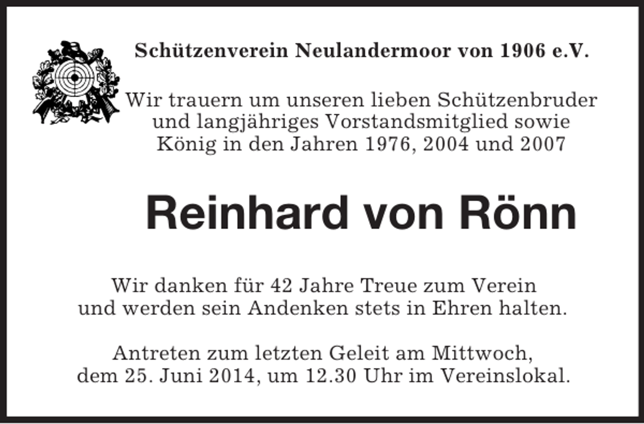 <p>Schützenverein Neulandermoor von 1906 e.V.<br />Wir trauern um unseren lieben Schützenbruder<br />und langjähriges Vorstandsmitglied sowie<br />König in den Jahren 1976, 2004 und 2007<br />Reinhard von Rönn<br />Wir danken für 42 Jahre Treue zum Verein<br />und werden sein Andenken stets in Ehren halten.</p><p>Antreten zum letzten Geleit am Mittwoch,<br />dem 25. Juni 2014, um 12.30 Uhr im Vereinslokal.</p>