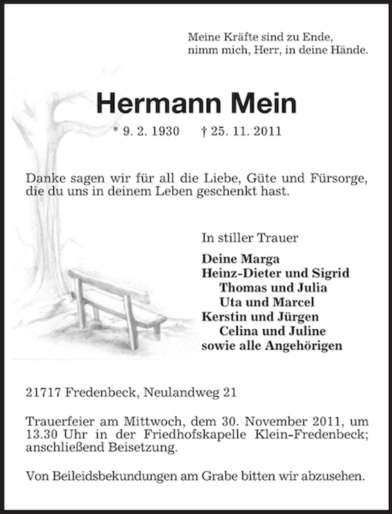 <p>Meine Kräfte sind zu Ende,<br />nimm mich, Herr, in deine Hände.<br />Hermann Mein<br />* 9. 2. 1930 † 25. 11. 2011<br />Danke sagen wir für all die Liebe, Güte und Fürsorge, die du uns in deinem Leben geschenkt hast.<br />In stiller Trauer<br />Deine Marga<br />Heinz-Dieter und Sigrid<br />Thomas und Julia<br />Uta und Marcel<br />Kerstin und Jürgen<br />Celina und Juline<br />sowie alle Angehörigen<br />21717 Fredenbeck, Neulandweg 21</p><p>Trauerfeier am Mittwoch, dem 30. November 2011, um 13.30 Uhr in der Friedhofskapelle Klein-Fredenbeck; anschließend Beisetzung.</p><p>Von Beileidsbekundungen am Grabe bitten wir abzusehen.</p>