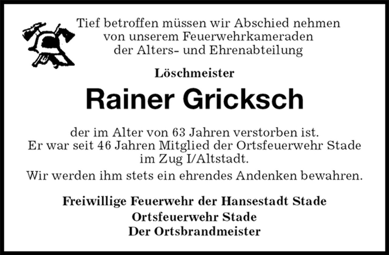 <p>Tief betroffen müssen wir Abschied nehmen<br />von unserem Feuerwehrkameraden<br />der Alters- und Ehrenabteilung<br />Löschmeister<br />Rainer Gricksch<br />Freiwillige Feuerwehr der Hansestadt Stade<br />Ortsfeuerwehr Stade<br />Der Ortsbrandmeister<br />der im Alter von 63 Jahren verstorben ist.<br />Er war seit 46 Jahren Mitglied der Ortsfeuerwehr Stade im Zug I/Altstadt.<br />Wir werden ihm stets ein ehrendes Andenken bewahren.</p>