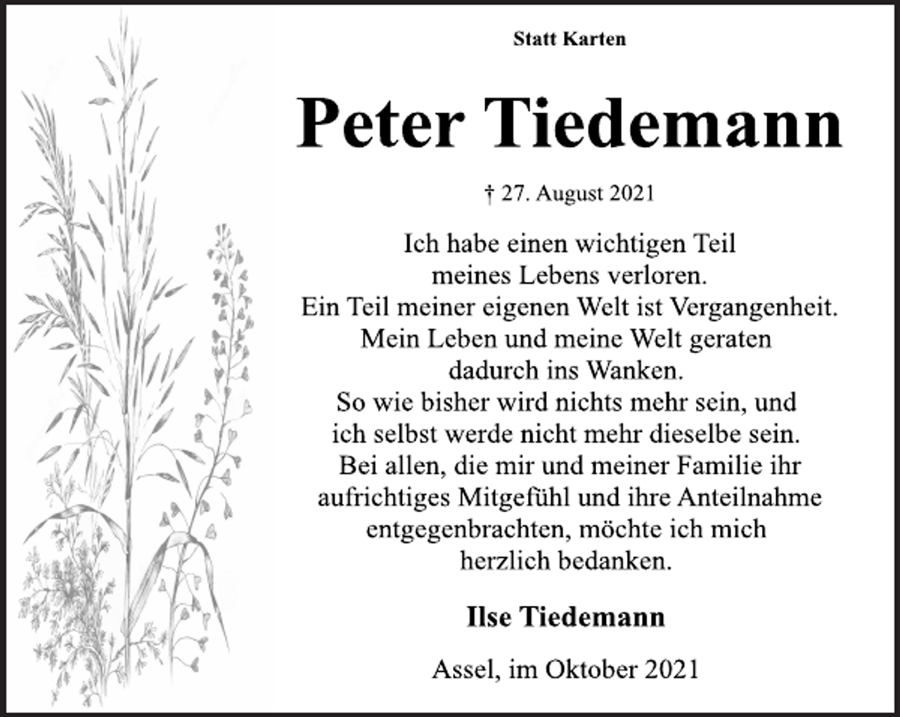 <p>Statt Karten<br />Peter Tiedemann<br />† 27. August 2021<br />Ich habe einen wichtigen Teil<br />meines Lebens verloren.<br />Ein Teil meiner eigenen Welt ist Vergangenheit.<br />Mein Leben und meine Welt geraten<br />dadurch ins Wanken.<br />So wie bisher wird nichts mehr sein, und<br />ich selbst werde nicht mehr dieselbe sein.<br />Bei allen, die mir und meiner Familie ihr<br />aufrichtiges Mitgefühl und ihre Anteilnahme<br />entgegenbrachten, möchte ich mich<br />herzlich bedanken.<br />Ilse Tiedemann<br />Assel, im Oktober 2021</p>