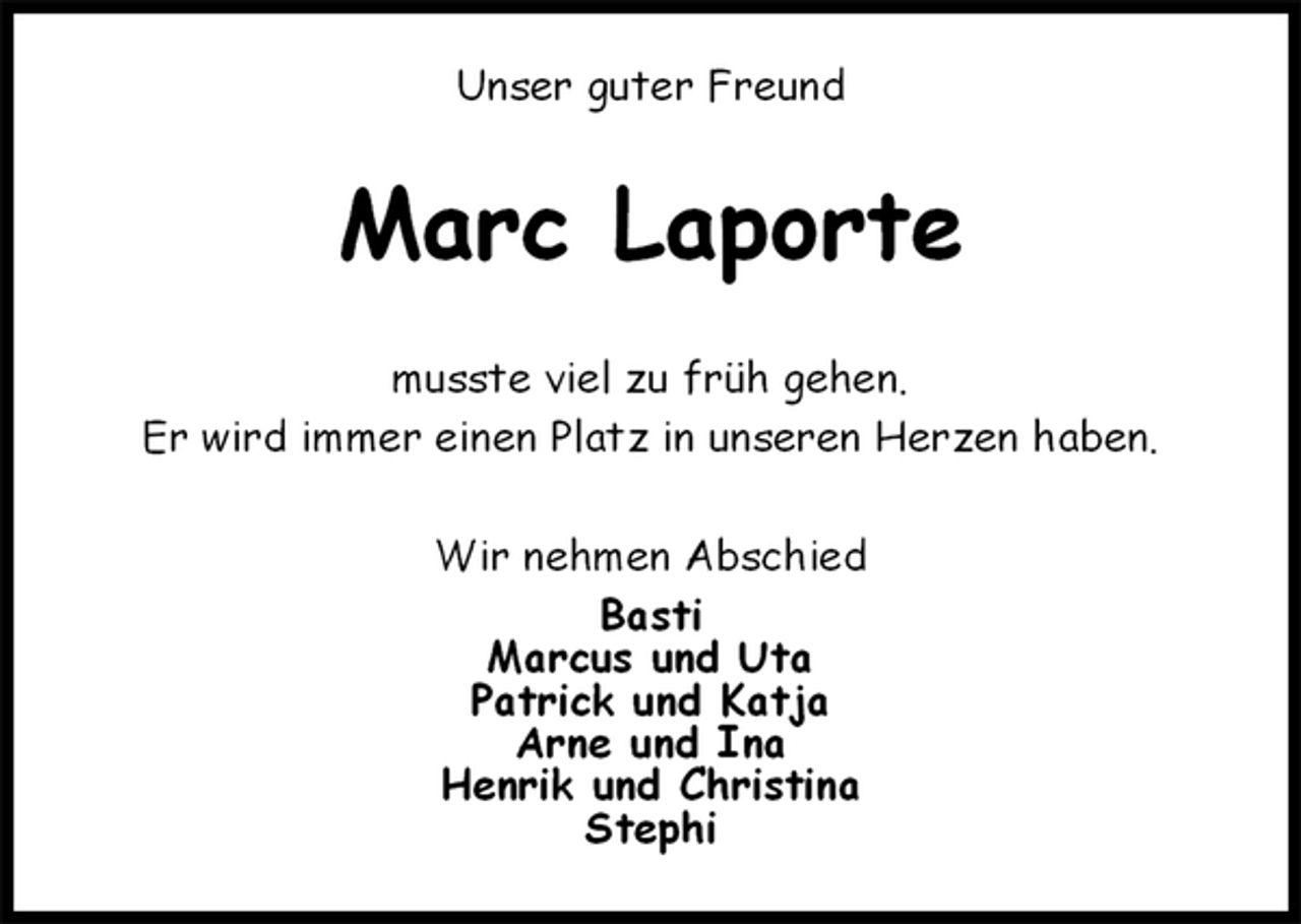 <p>Unser guter Freund<br />Marc Laporte<br />musste viel zu früh gehen.<br />Er wird immer einen Platz in unseren Herzen haben.<br />Wir nehmen Abschied<br />Basti<br />Marcus und Uta<br />Patrick und Katja<br />Arne und Ina<br />Henrik und Christina<br />Stephi</p>