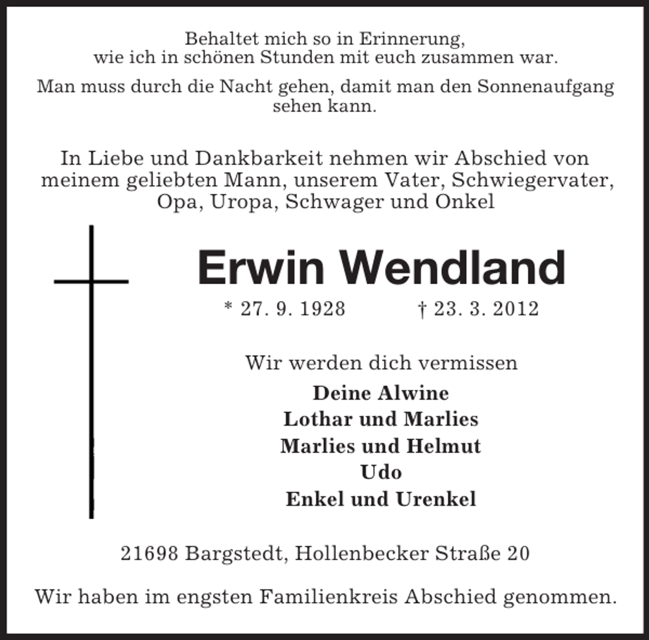 <p>Behaltet mich so in Erinnerung,<br />wie ich in schönen Stunden mit euch zusammen war.<br />Man muss durch die Nacht gehen, damit man den Sonnenaufgang<br />sehen kann.</p><p>In Liebe und Dankbarkeit nehmen wir Abschied von<br />meinem geliebten Mann, unserem Vater, Schwiegervater,<br />Opa, Uropa, Schwager und Onkel</p><p>Erwin Wendland<br />* 27. 9. 1928</p><p>† 23. 3. 2012</p><p>Wir werden dich vermissen<br />Deine Alwine<br />Lothar und Marlies<br />Marlies und Helmut<br />Udo<br />Enkel und Urenkel<br />21698 Bargstedt, Hollenbecker Straße 20<br />Wir haben im engsten Familienkreis Abschied genommen.</p>