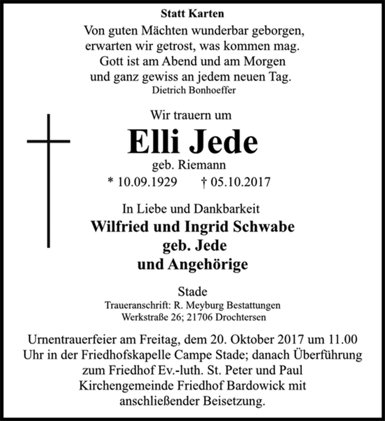<p>Statt Karten<br />Von guten Mächten wunderbar geborgen,<br />erwarten wir getrost, was kommen mag.<br />Gott ist am Abend und am Morgen<br />und ganz gewiss an jedem neuen Tag.<br />Dietrich Bonhoeffer<br />Wir trauern um<br />Elli Jede<br />geb. Riemann<br />* 10.09.1929 † 05.10.2017<br />In Liebe und Dankbarkeit<br />Wilfried und Ingrid Schwabe<br />geb. Jede<br />und Angehörige<br />Stade<br />Traueranschrift: R. Meyburg Bestattungen<br />Werkstraße 26; 21706 Drochtersen<br />Urnentrauerfeier am Freitag, dem 20. Oktober 2017 um 11.00<br />Uhr in der Friedhofskapelle Campe Stade; danach Überführung<br />zum Friedhof Ev.-luth. St. Peter und Paul<br />Kirchengemeinde Friedhof Bardowick mit<br />anschließender Beisetzung.</p>