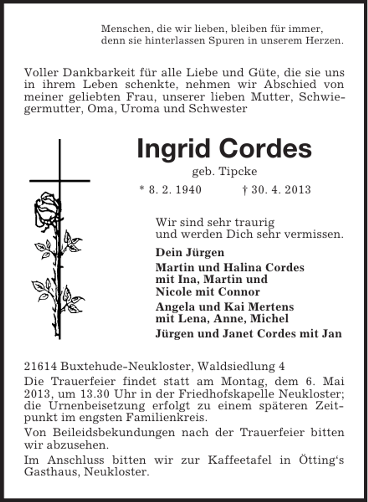 <p>Menschen, die wir lieben, bleiben für immer,<br />denn sie hinterlassen Spuren in unserem Herzen.</p><p>Voller Dankbarkeit für alle Liebe und Güte, die sie uns<br />in ihrem Leben schenkte, nehmen wir Abschied von<br />meiner geliebten Frau, unserer lieben Mutter, Schwiegermutter, Oma, Uroma und Schwester</p><p>Ingrid Cordes<br />geb. Tipcke<br />* 8. 2. 1940<br />† 30. 4. 2013<br />Wir sind sehr traurig<br />und werden Dich sehr vermissen.<br />Dein Jürgen<br />Martin und Halina Cordes<br />mit Ina, Martin und<br />Nicole mit Connor<br />Angela und Kai Mertens<br />mit Lena, Anne, Michel<br />Jürgen und Janet Cordes mit Jan<br />21614 Buxtehude-Neukloster, Waldsiedlung 4<br />Die Trauerfeier findet statt am Montag, dem 6. Mai<br />2013, um 13.30 Uhr in der Friedhofskapelle Neukloster;<br />die Urnenbeisetzung erfolgt zu einem späteren Zeitpunkt im engsten Familienkreis.<br />Von Beileidsbekundungen nach der Trauerfeier bitten<br />wir abzusehen.<br />Im Anschluss bitten wir zur Kaffeetafel in Ötting‘s<br />Gasthaus, Neukloster.</p>
