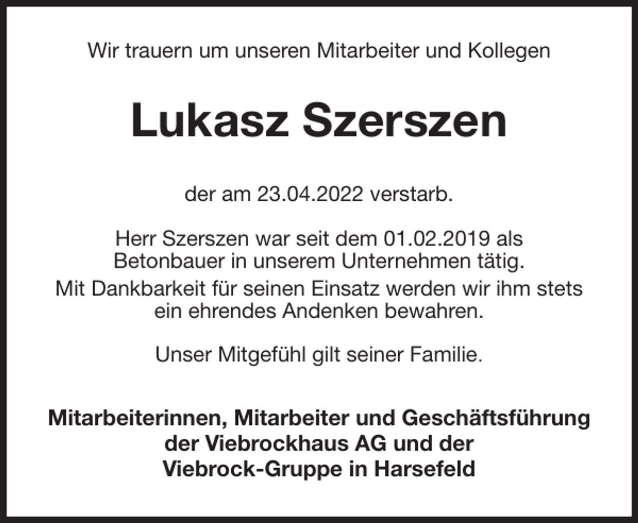 <p>Wir trauern um unseren Mitarbeiter und Kollegen<br />Lukasz Szerszen<br />der am 23.04.2022 verstarb.</p>
<p>Herr Szerszen war seit dem 01.02.2019 als<br />Betonbauer in unserem Unternehmen tätig.<br />Mit Dankbarkeit für seinen Einsatz werden wir ihm stets<br />ein ehrendes Andenken bewahren.</p>
<p>Unser Mitgefühl gilt seiner Familie.<br />Mitarbeiterinnen, Mitarbeiter und Geschäftsführung<br />der Viebrockhaus AG und der<br />Viebrock-Gruppe in Harsefeld</p>