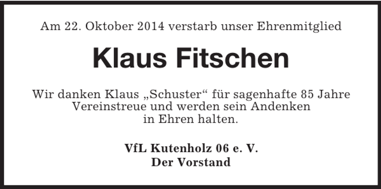 <p>Am 22. Oktober 2014 verstarb unser Ehrenmitglied<br />Klaus Fitschen<br />Wir danken Klaus „Schuster“ für sagenhafte 85 Jahre<br />Vereinstreue und werden sein Andenken<br />in Ehren halten.<br />VfL Kutenholz 06 e. V.<br />Der Vorstand</p>