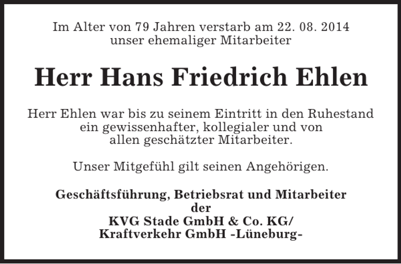 <p>Im Alter von 79 Jahren verstarb am 22. 08. 2014<br />unser ehemaliger Mitarbeiter<br />Herr Hans Friedrich Ehlen<br />Herr Ehlen war bis zu seinem Eintritt in den Ruhestand ein gewissenhafter, kollegialer und von<br />allen geschätzter Mitarbeiter.</p><p>Unser Mitgefühl gilt seinen Angehörigen.<br />Geschäftsführung, Betriebsrat und Mitarbeiter<br />der<br />KVG Stade GmbH</p>