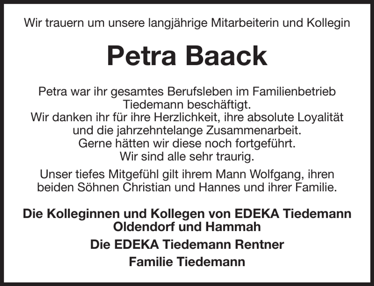 <p>Wir trauern um unsere langjährige Mitarbeiterin und Kollegin<br />Petra Baack<br />Petra war ihr gesamtes Berufsleben im Familienbetrieb<br />Tiedemann beschäftigt.<br />Wir danken ihr für ihre Herzlichkeit, ihre absolute Loyalität und die jahrzehntelange Zusammenarbeit.<br />Gerne hätten wir diese noch fortgeführt.<br />Wir sind alle sehr traurig.<br />Unser tiefes Mitgefühl gilt ihrem Mann Wolfgang, ihren<br />beiden Söhnen Christian und Hannes und ihrer Familie.<br />Die Kolleginnen und Kollegen von EDEKA Tiedemann<br />Oldendorf und Hammah<br />Die EDEKA Tiedemann Rentner<br />Familie Tiedemann</p>