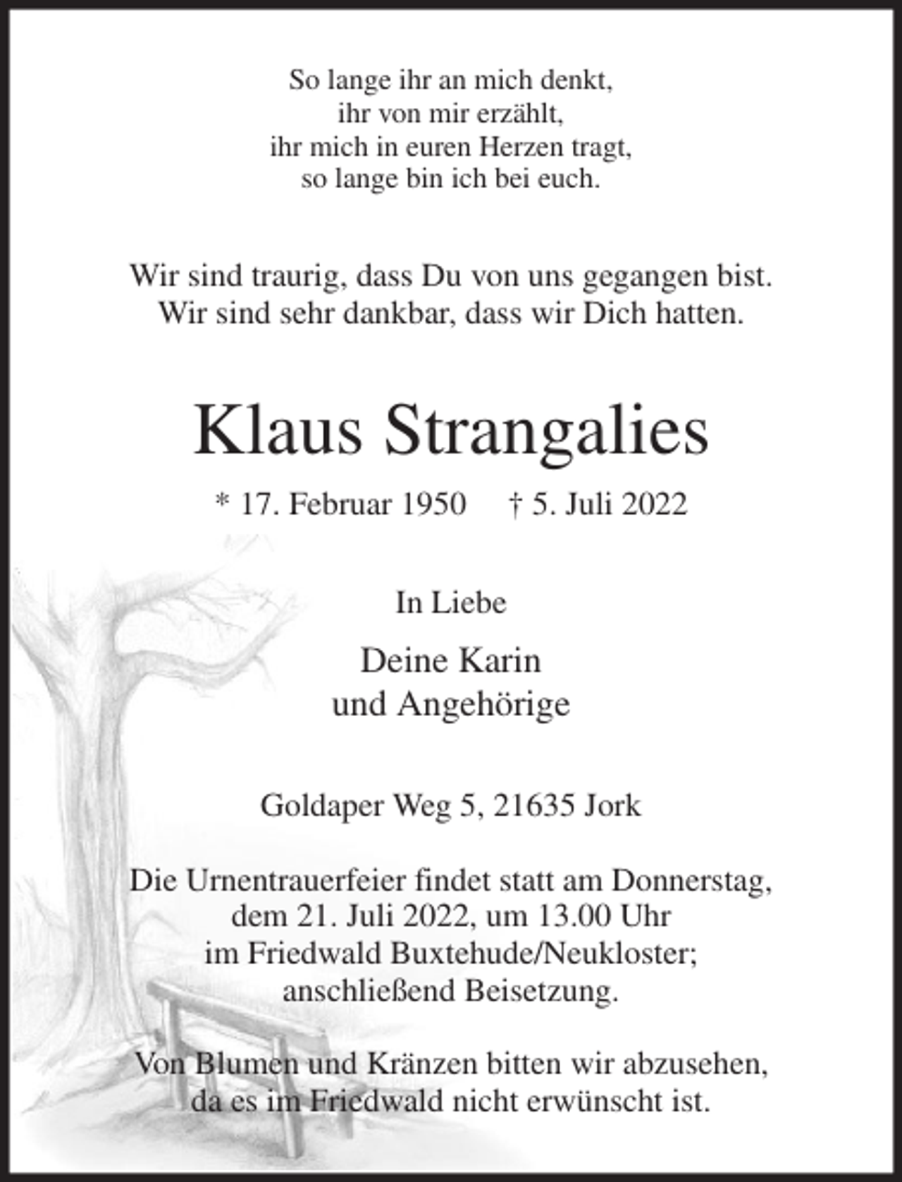 <p>So lange ihr an mich denkt,<br />ihr von mir erzählt,<br />ihr mich in euren Herzen tragt,<br />so lange bin ich bei euch.<br />Wir sind traurig, dass Du von uns gegangen bist.<br />Wir sind sehr dankbar, dass wir Dich hatten.<br />Klaus Strangalies<br />* 17. Februar 1950 † 5. Juli 2022<br />In Liebe<br />Deine Karin<br />und Angehörige<br />Goldaper Weg 5, 21635 Jork</p><p>Die Urnentrauerfeier findet statt am Donnerstag,<br />dem 21. Juli 2022, um 13.00 Uhr<br />im Friedwald Buxtehude/Neukloster;<br />anschließend Beisetzung.</p><p>Von Blumen und Kränzen bitten wir abzusehen,<br />da es im Friedwald nicht erwünscht ist.</p>