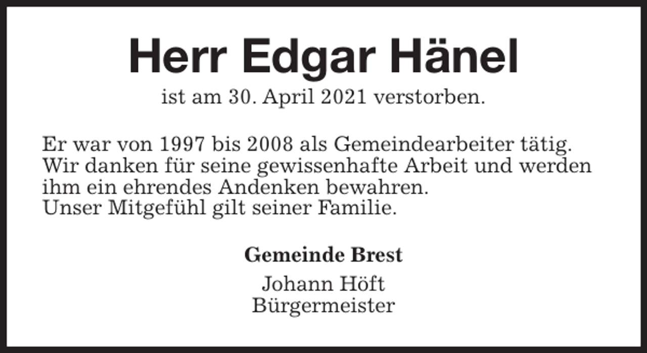 <p>Herr Edgar Hänel<br />ist am 30. April 2021 verstorben.<br />Er war von 1997 bis 2008 als Gemeindearbeiter tätig.<br />Wir danken für seine gewissenhafte Arbeit und werden<br />ihm ein ehrendes Andenken bewahren.<br />Unser Mitgefühl gilt seiner Familie.<br />Gemeinde Brest<br />Johann Höft<br />Bürgermeister</p>