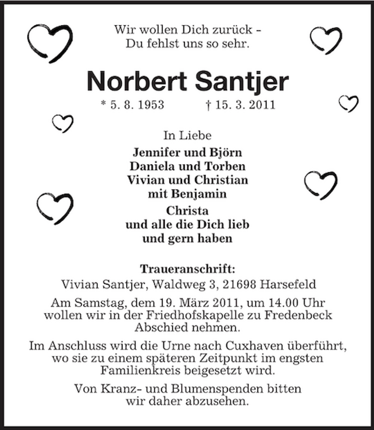 <p>Wir wollen Dich zurück Du fehlst uns so sehr.</p>
<p>Norbert Santjer<br />* 5. 8. 1953 † 15. 3. 2011 In Liebe Jennifer und Björn Daniela und Torben Vivian und Christian mit Benjamin Christa und alle die Dich lieb und gern haben Traueranschrift: Vivian Santjer, Waldweg 3, 21698 Harsefeld Am Samstag, dem 19. März 2011, um 14.00 Uhr wollen wir in der Friedhofskapelle zu Fredenbeck Abschied nehmen. Im Anschluss wird die Urne nach Cuxhaven überführt, wo sie zu einem späteren Zeitpunkt im engsten Familienkreis beigesetzt wird. Von Kranz- und Blumenspenden bitten wir daher abzusehen.</p>