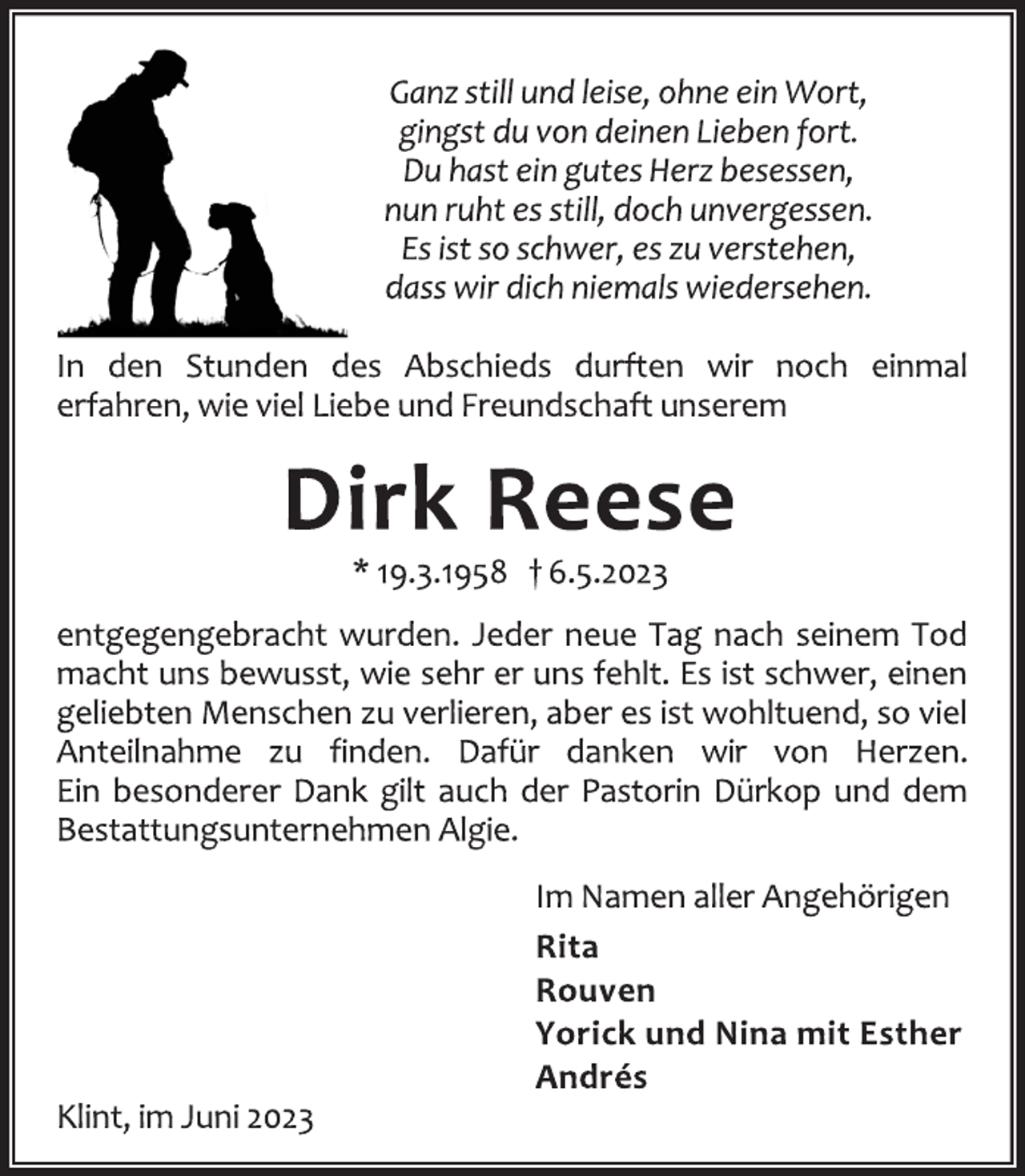 <p>Ganz still und leise, ohne ein Wort,<br />gingst du von deinen Lieben fort.<br />Du hast ein gutes Herz besessen,<br />nun ruht es still, doch unvergessen.<br />Es ist so schwer, es zu verstehen,<br />dass wir dich niemals wiedersehen.<br />In den Stunden des Abschieds durften wir noch einmal<br />erfahren, wie viel Liebe und Freundschaft unserem<br />Dirk Reese<br />* 19.3.1958 † 6.5.2023<br />entgegengebracht wurden. Jeder neue Tag nach seinem Tod<br />macht uns bewusst, wie sehr er uns fehlt. Es ist schwer, einen<br />geliebten Menschen zu verlieren, aber es ist wohltuend, so viel<br />Anteilnahme zu finden. Dafür danken wir von Herzen.<br />Ein besonderer Dank gilt auch der Pastorin Dürkop und dem<br />Bestattungsunternehmen Algie.<br />Im Namen aller Angehörigen<br />Rita<br />Rouven<br />Yorick und Nina mit Esther<br />Andrés<br />Klint, im Juni 2023</p>
