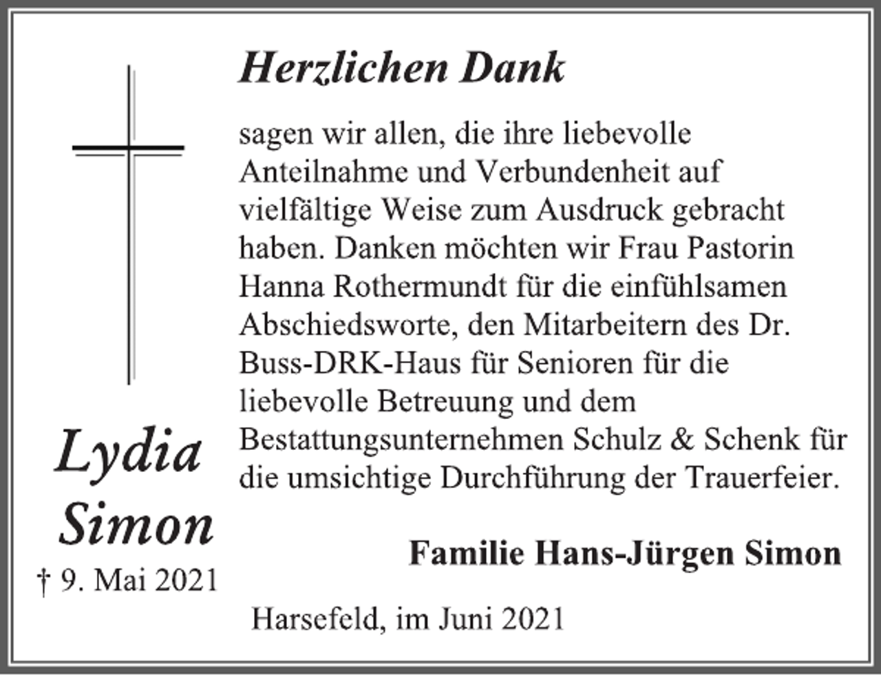 <p>Lydia<br />Simon<br />† 9. Mai 2021<br />Herzlichen Dank<br />sagen wir allen, die ihre liebevolle Anteilnahme und Verbundenheit auf vielfältige Weise zum Ausdruck gebracht haben. Danken möchten wir Frau Pastorin Hanna Rothermundt für die einfühlsamen Abschiedsworte, den Mitarbeitern des Dr. Buss-DRK-Haus für Senioren für die liebevolle Betreuung und dem Bestattungsunternehmen Schulz &amp; Schenk für die umsichtige Durchführung der Trauerfeier.<br />Familie Hans-Jürgen Simon<br />Harsefeld, im Juni 2021</p>