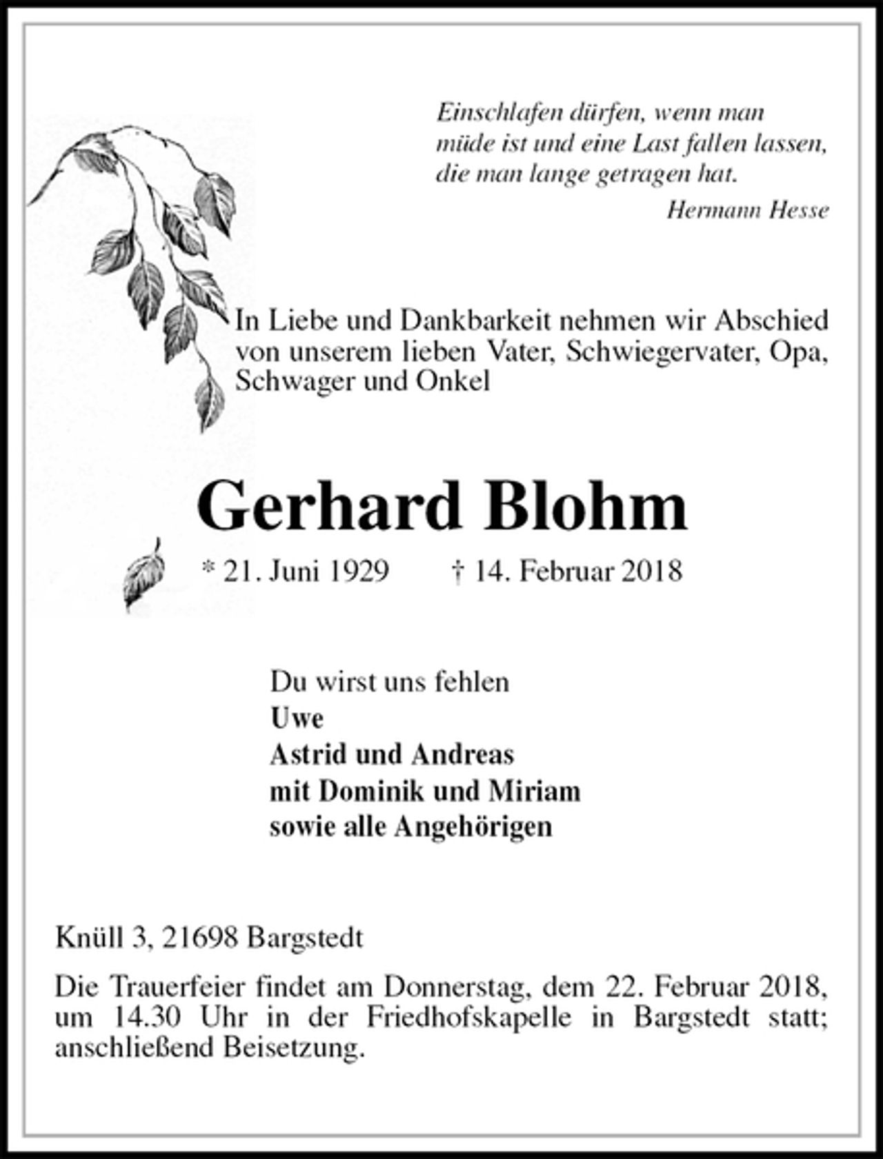 <p>Einschlafen dürfen, wenn man<br />müde ist und eine Last fallen lassen,<br />die man lange getragen hat.<br />Hermann Hesse<br />In Liebe und Dankbarkeit nehmen wir Abschied von unserem lieben Vater, Schwiegervater, Opa, Schwager und Onkel<br />Gerhard Blohm<br />* 21. Juni 1929 † 14. Februar 2018<br />Du wirst uns fehlen<br />Uwe<br />Astrid und Andreas<br />mit Dominik und Miriam<br />sowie alle Angehörigen<br />Knüll 3, 21698 Bargstedt<br />Die Trauerfeier findet am Donnerstag, dem 22. Februar 2018, um 14.30 Uhr in der Friedhofskapelle in Bargstedt statt;<br />anschließend Beisetzung.</p>