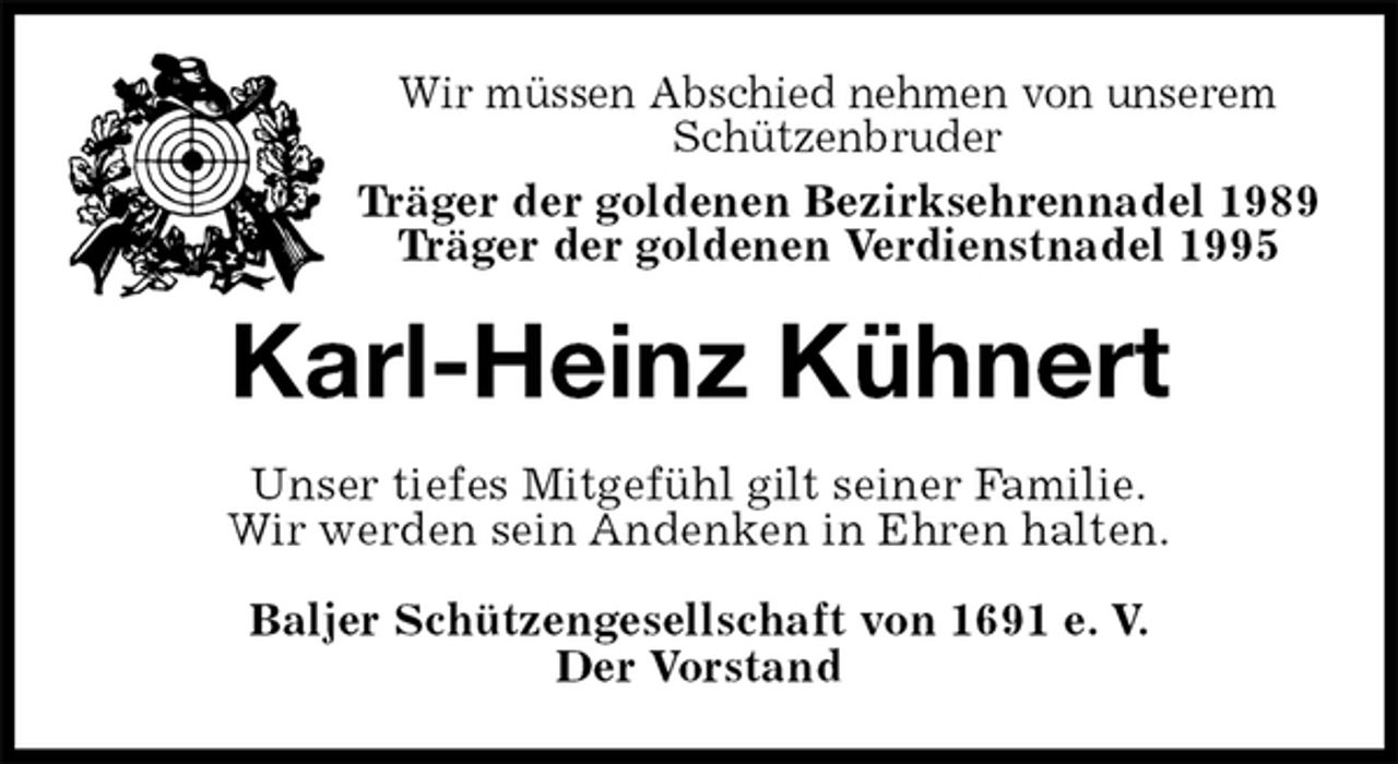 <p>Wir müssen Abschied nehmen von unserem Schützenbruder<br />Träger der goldenen Bezirksehrennadel 1989<br />Träger der goldenen Verdienstnadel 1995<br />Karl-Heinz Kühnert<br />Unser tiefes Mitgefühl gilt seiner Familie.<br />Wir werden sein Andenken in Ehren halten.<br />Baljer Schützengesellschaft von 1691 e. V.<br />Der Vorstand</p>