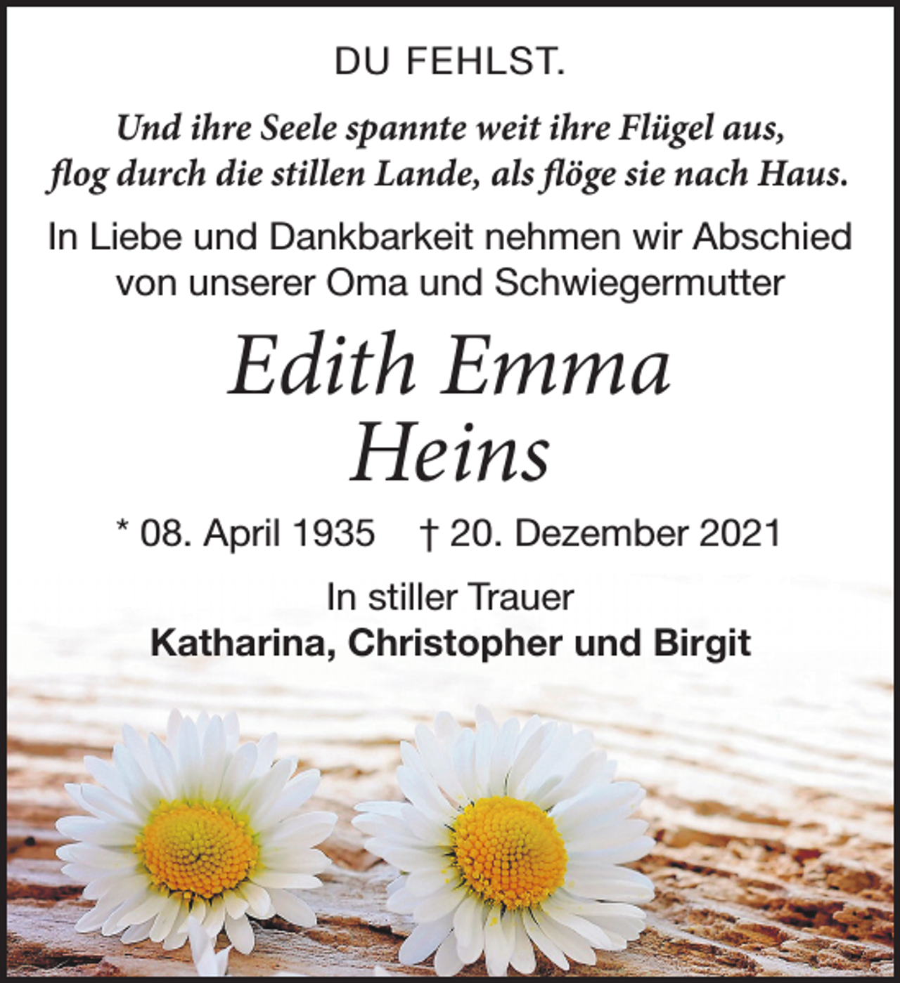 <p>DU FEHLST.<br />Und ihre Seele spannte weit ihre Flügel aus,<br />flog durch die stillen Lande, als flöge sie nach Haus.<br />In Liebe und Dankbarkeit nehmen wir Abschied von unserer Oma und Schwiegermutter<br />Edith Emma Heins<br />* 08. April 1935 † 20. Dezember 2021<br />In stiller Trauer<br />Katharina, Christopher und Birgit</p>