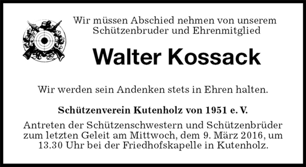 <p>Wir müssen Abschied nehmen von unserem Schützenbruder und Ehrenmitglied<br />Walter Kossack<br />Schützenverein Kutenholz von 1951 e. V.<br />Antreten der Schützenschwestern und Schützenbrüder zum letzten Geleit am Mittwoch, dem 9. März 2016, um 13.30 Uhr bei der Friedhofskapelle in Kutenholz.<br />Wir werden sein Andenken stets in Ehren halten.</p>