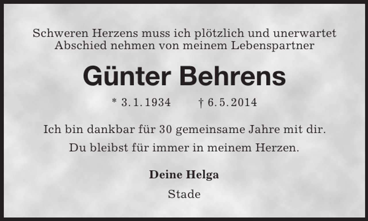 <p>Schweren Herzens muss ich plötzlich und unerwartet Abschied nehmen von meinem Lebenspartner<br />Günter Behrens<br />* 3. 1. 1934 † 6. 5. 2014<br />Ich bin dankbar für 30 gemeinsame Jahre mit dir.<br />Du bleibst für immer in meinem Herzen.<br />Deine Helga<br />Stade</p>