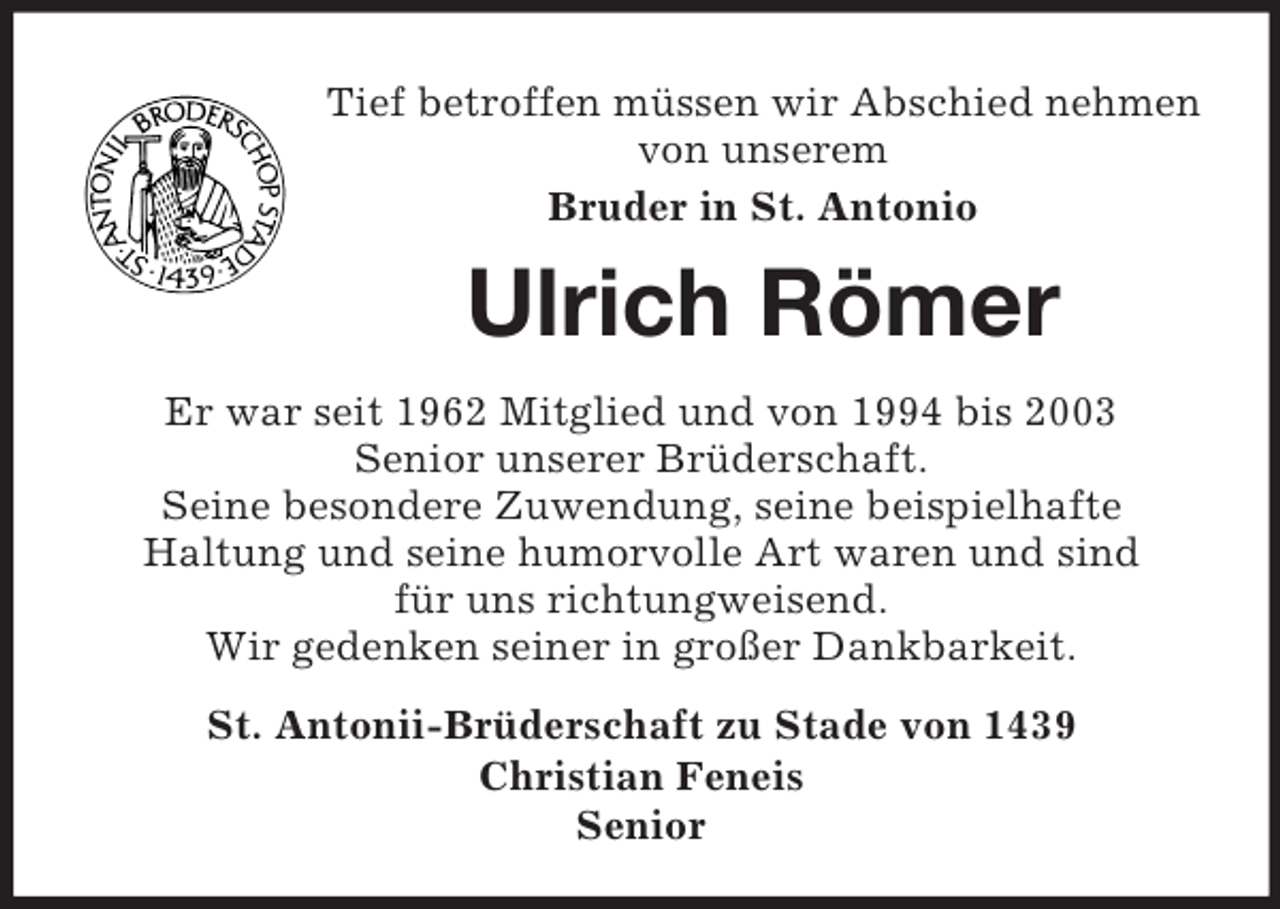 <p>Tief betroffen müssen wir Abschied nehmen von unserem<br />Bruder in St. Antonio<br />Ulrich Römer<br />Er war seit 1962 Mitglied und von 1994 bis 2003<br />Senior unserer Brüderschaft.<br />Seine besondere Zuwendung, seine beispielhafte<br />Haltung und seine humorvolle Art waren und sind<br />für uns richtungweisend.<br />Wir gedenken seiner in großer Dankbarkeit.<br />St. Antonii-Brüderschaft zu Stade von 1439<br />Christian Feneis<br />Senior</p>