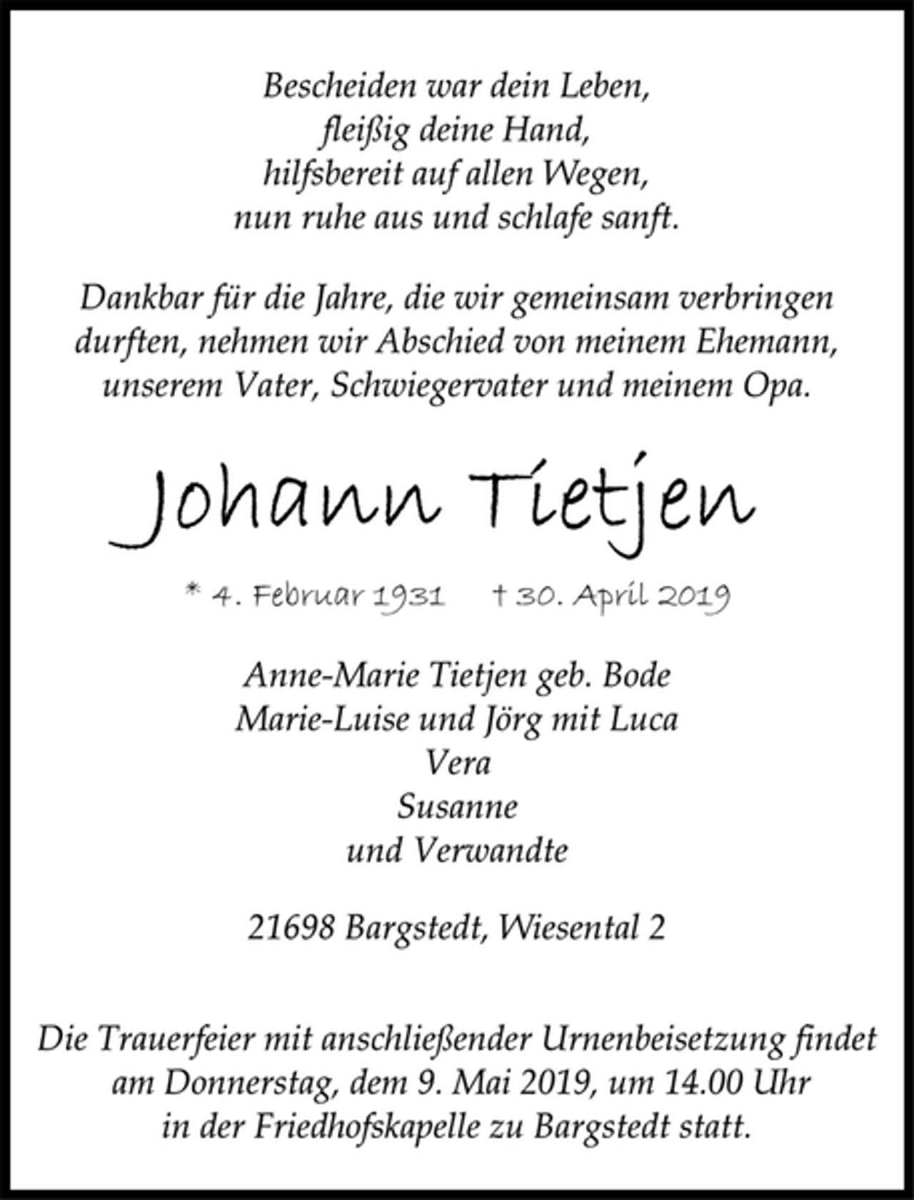 <p>Bescheiden war dein Leben,<br />fleißig deine Hand,<br />hilfsbereit auf allen Wegen,<br />nun ruhe aus und schlafe sanft.<br />Dankbar für die Jahre, die wir gemeinsam verbringen<br />durften, nehmen wir Abschied von meinem Ehemann,<br />unserem Vater, Schwiegervater und meinem Opa.<br />Johann Tietjen<br />* 4. Februar 1931 † 30. April 2019<br />Anne-Marie Tietjen geb. Bode<br />Marie-Luise und Jörg mit Luca<br />Vera<br />Susanne<br />und Verwandte<br />21698 Bargstedt, Wiesental 2<br />Die Trauerfeier mit anschließender Urnenbeisetzung findet<br />am Donnerstag, dem 9. Mai 2019, um 14.00 Uhr<br />in der Friedhofskapelle zu Bargstedt statt.</p>