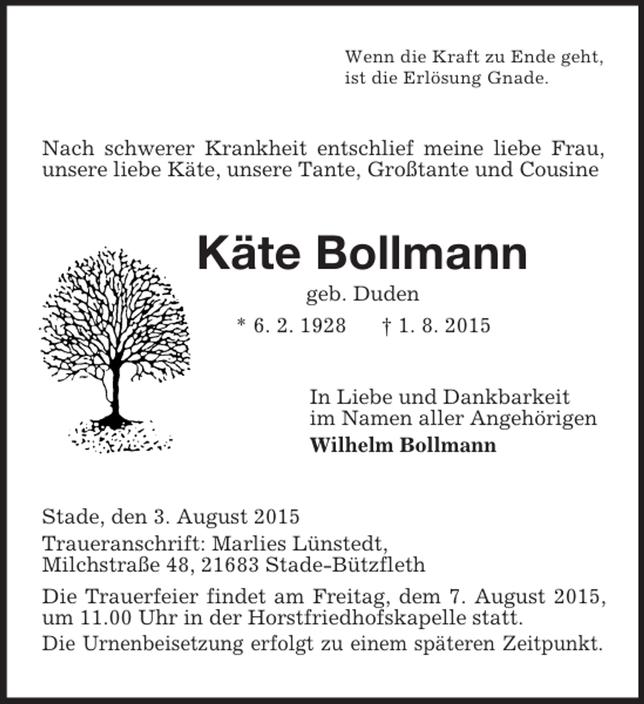 <p>Wenn die Kraft zu Ende geht,<br />ist die Erlösung Gnade.<br />Nach schwerer Krankheit entschlief meine liebe Frau, unsere liebe Käte, unsere Tante, Großtante und Cousine<br />Käte Bollmann<br />geb. Duden<br />* 6. 2. 1928 † 1. 8. 2015<br />In Liebe und Dankbarkeit<br />im Namen aller Angehörigen<br />Wilhelm Bollmann<br />Stade, den 3. August 2015<br />Traueranschrift: Marlies Lünstedt,<br />Milchstraße 48, 21683 Stade-Bützfleth<br />Die Trauerfeier findet am Freitag, dem 7. August 2015, um 11.00 Uhr in der Horstfriedhofskapelle statt.<br />Die Urnenbeisetzung erfolgt zu einem späteren Zeitpunkt.</p>