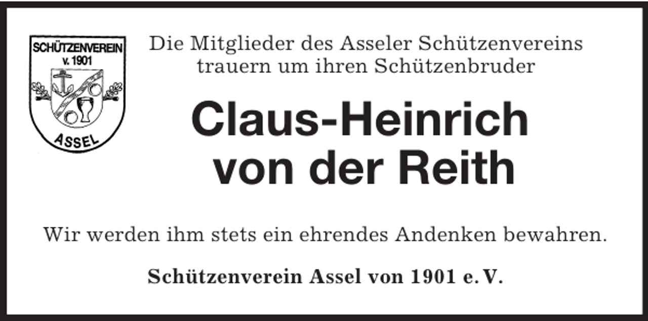 <p>Die Mitglieder des Asseler Schützenvereins<br />trauern um ihren Schützenbruder<br />Claus-Heinrich<br />von der Reith<br />Wir werden ihm stets ein ehrendes Andenken bewahren.<br />Schützenverein Assel von 1901 e. V.</p>