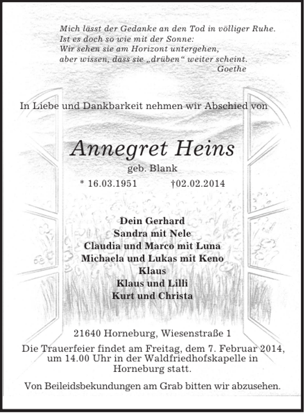 <p>Mich lässt der Gedanke an den Tod in völliger Ruhe.<br />Ist es doch so wie mit der Sonne:<br />Wir sehen sie am Horizont untergehen,<br />aber wissen, dass sie „drüben“ weiter scheint.<br />Goethe<br />In Liebe und Dankbarkeit nehmen wir Abschied von<br />Annegret Heins<br />geb. Blank<br />* 16.03.1951 †02.02.2014<br />Dein Gerhard<br />Sandra mit Nele<br />Claudia und Marco mit Luna<br />Michaela und Lukas mit Keno<br />Klaus<br />Klaus und Lilli<br />Kurt und Christa<br />21640 Horneburg, Wiesenstraße 1<br />Die Trauerfeier findet am Freitag, dem 7. Februar 2014, um 14.00 Uhr in der Waldfriedhofskapelle in<br />Horneburg statt.<br />Von Beileidsbekundungen am Grab bitten wir abzusehen.</p>