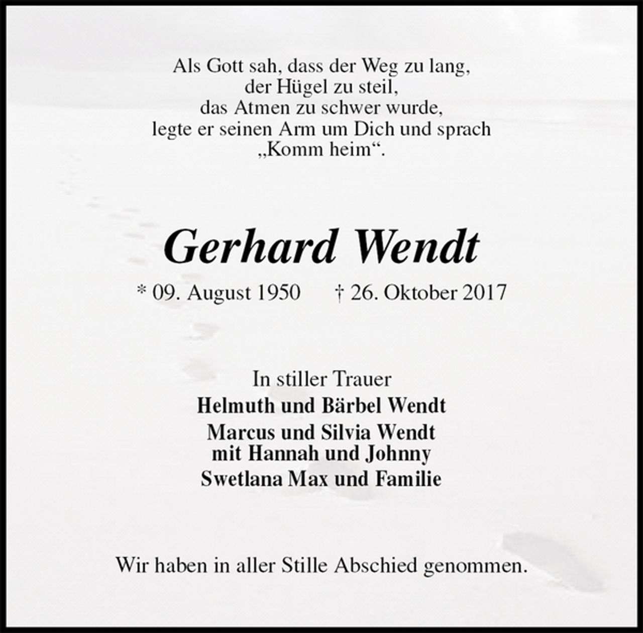<p>Als Gott sah, dass der Weg zu lang,<br />der Hügel zu steil,<br />das Atmen zu schwer wurde,<br />legte er seinen Arm um Dich und sprach<br />„Komm heim“.<br />Gerhard Wendt<br />* 09. August 1950 † 26. Oktober 2017<br />In stiller Trauer<br />Helmuth und Bärbel Wendt<br />Marcus und Silvia Wendt<br />mit Hannah und Johnny<br />Swetlana Max und Familie<br />Wir haben in aller Stille Abschied genommen.</p>
