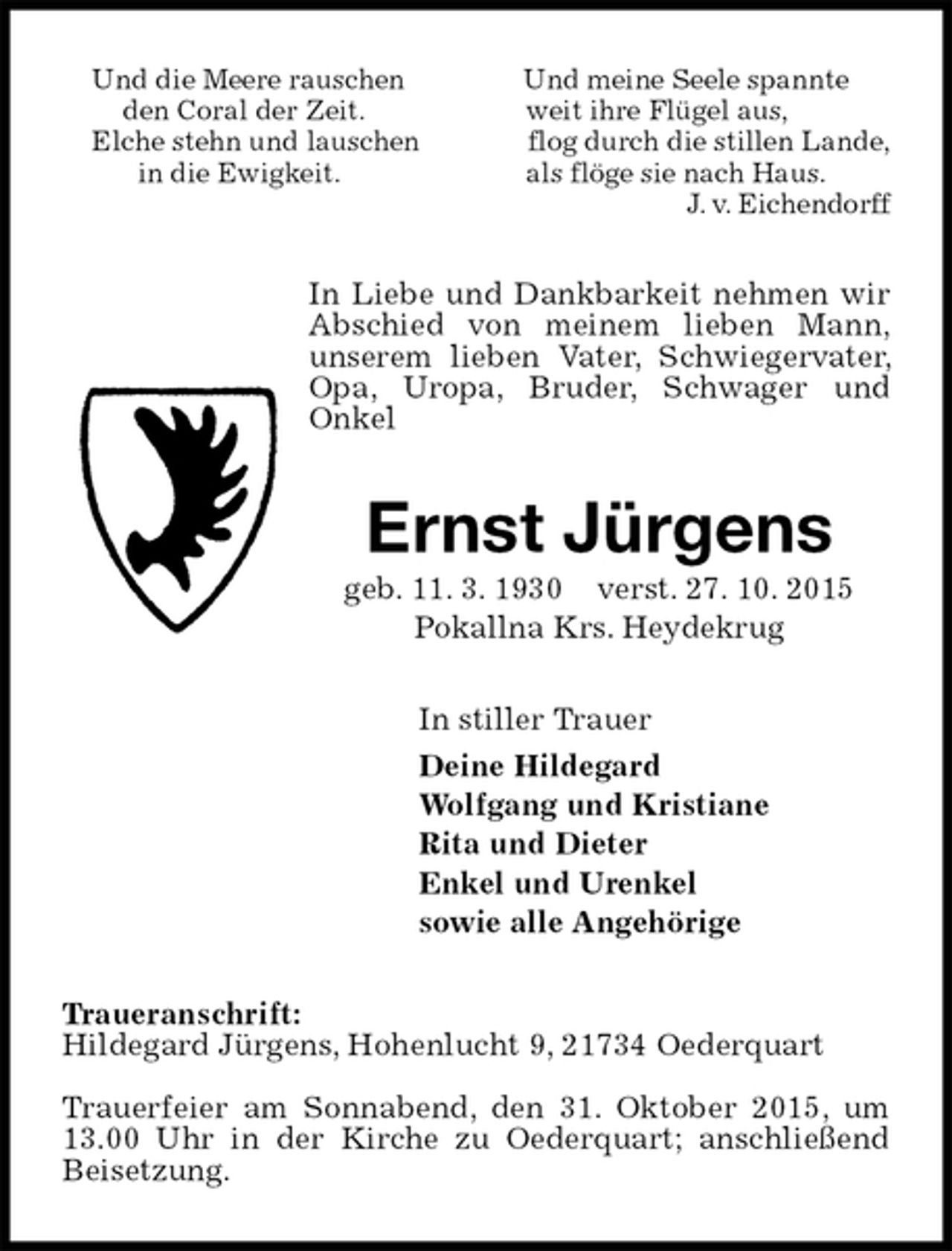 <p>Und die Meere rauschen Und meine Seele spannte<br />den Coral der Zeit. weit ihre Flügel aus,<br />Elche stehn und lauschen flog durch die stillen Lande,<br />in die Ewigkeit. als flöge sie nach Haus.<br />J. v. Eichendorff<br />In Liebe und Dankbarkeit nehmen wir Abschied von meinem lieben Mann,<br />unserem lieben Vater, Schwiegervater, Opa, Uropa, Bruder, Schwager und<br />Onkel<br />Ernst Jürgens<br />geb. 11. 3. 1930 verst. 27. 10. 2015<br />Pokallna Krs. Heydekrug<br />In stiller Trauer<br />Deine Hildegard<br />Wolfgang und Kristiane<br />Rita und Dieter<br />Enkel und Urenkel<br />sowie alle Angehörige<br />Traueranschrift:<br />Hildegard Jürgens, Hohenlucht 9, 21734 Oederquart<br />Trauerfeier am Sonnabend, den 31. Oktober 2015, um 13.00 Uhr in der Kirche zu Oederquart; anschließend Beisetzung.</p>