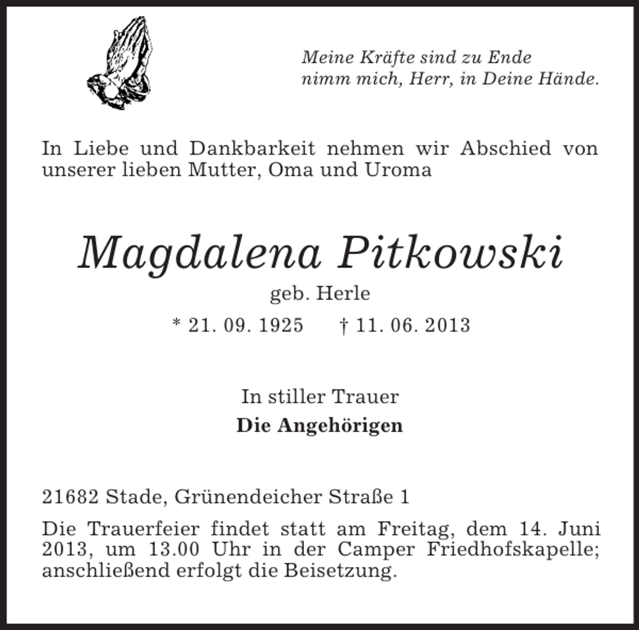 <p>Meine Kräfte sind zu Ende<br />nimm mich, Herr, in Deine Hände.<br />In Liebe und Dankbarkeit nehmen wir Abschied von unserer lieben Mutter, Oma und Uroma<br />Magdalena Pitkowski<br />geb. Herle<br />* 21. 09. 1925 † 11. 06. 2013<br />In stiller Trauer<br />Die Angehörigen<br />21682 Stade, Grünendeicher Straße 1</p><p>Die Trauerfeier findet statt am Freitag, dem 14. Juni 2013, um 13.00 Uhr in der Camper Friedhofskapelle;<br />anschließend erfolgt die Beisetzung.</p>