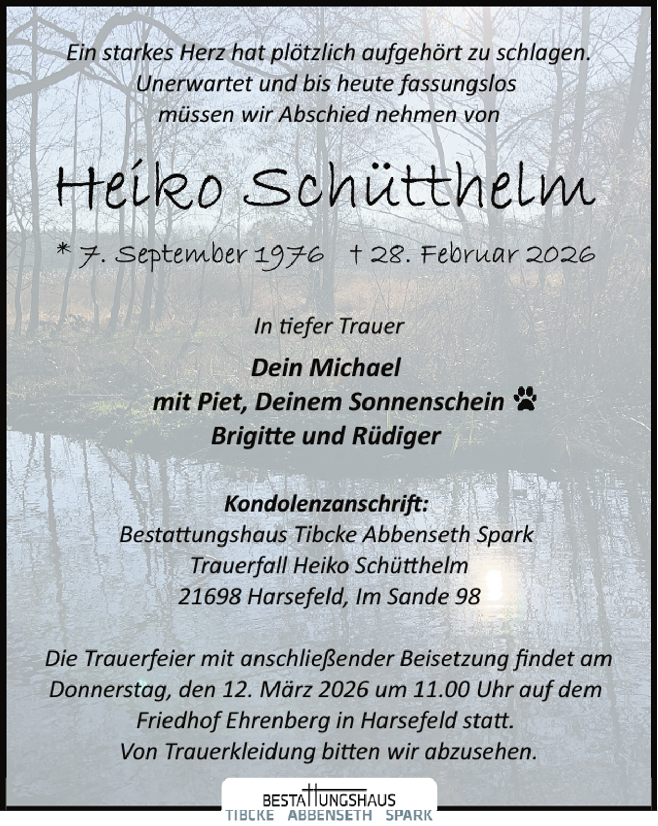<p>Ein starkes Herz hat plötzlich aufgehört zu schlagen.<br />Unerwartet und bis heute fassungslos<br />müssen wir Abschied nehmen von</p><p>In �efer Trauer</p><p>Dein Michael<br />mit Piet, Deinem Sonnenschein<br />Brigi�e und Rüdiger<br />Kondolenzanschri :<br />Besta ungshaus Tibcke Abbenseth Spark<br />Trauerfall Heiko Schü helm<br />21698 Harsefeld, Im Sande 98<br />Die Trauerfeier mit anschließender Beisetzung ﬁndet am<br />Donnerstag, den 12. März 2026 um 11.00 Uhr auf dem<br />Friedhof Ehrenberg in Harsefeld sta .<br />Von Trauerkleidung bi en wir abzusehen.</p>