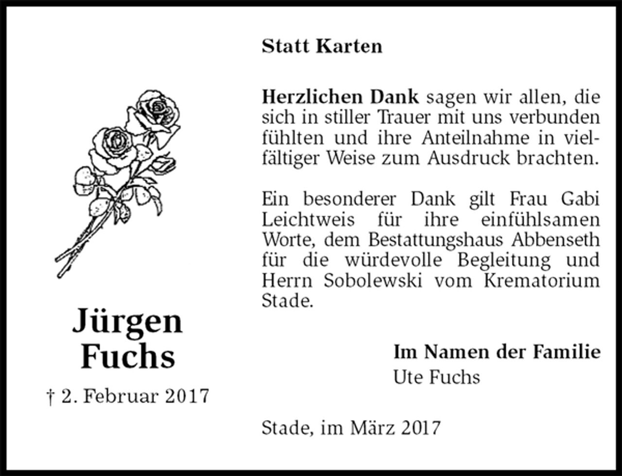 <p>Statt Karten<br />Herzlichen Dank sagen wir allen, die sich in stiller Trauer mit uns verbunden fühlten und ihre Anteilnahme in vielfältiger Weise zum Ausdruck brachten.</p><p>Ein besonderer Dank gilt Frau Gabi Leichtweis für ihre einfühlsamen<br />Worte, dem Bestattungshaus Abbenseth für die würdevolle Begleitung und Herrn Sobolewski vom Krematorium Stade.<br />Stade, im März 2017<br />Im Namen der Familie<br />Ute Fuchs<br />Jürgen<br />Fuchs<br />† 2. Februar 2017</p>