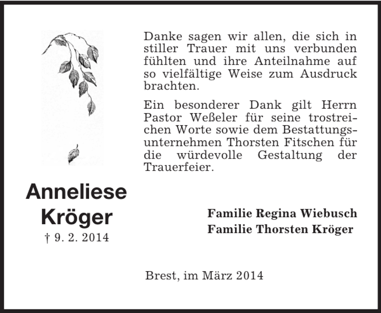 <p>Anneliese<br />Kröger<br />† 9. 2. 2014<br />Danke sagen wir allen, die sich in stiller Trauer mit uns verbunden fühlten und ihre Anteilnahme auf so vielfältige Weise zum Ausdruck brachten.<br />Ein besonderer Dank gilt Herrn Pastor Weßeler für seine trostreichen Worte sowie dem Bestattungsunternehmen Thorsten Fitschen für die würdevolle Gestaltung der Trauerfeier.<br />Familie Regina Wiebusch<br />Familie Thorsten Kröger<br />Brest, im März 2014</p>