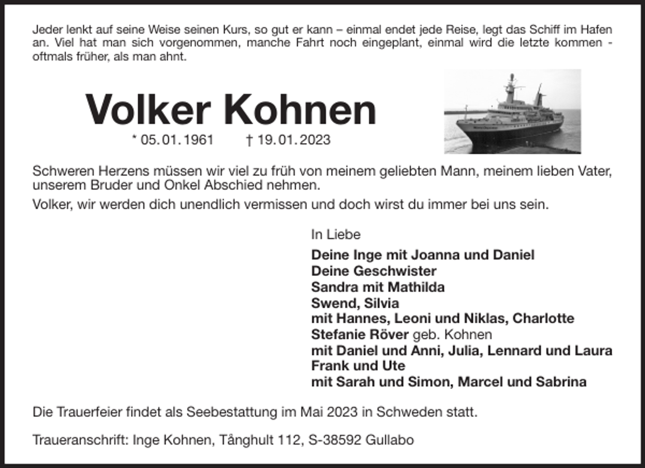 <p>Volker Kohnen<br />* 05. 01. 1961 † 19. 01. 2023<br />Schweren Herzens müssen wir viel zu früh von meinem geliebten Mann, meinem lieben Vater, unserem Bruder und Onkel Abschied nehmen.<br />Volker, wir werden dich unendlich vermissen und doch wirst du immer bei uns sein.<br />In Liebe<br />Deine Inge mit Joanna und Daniel<br />Deine Geschwister<br />Sandra mit Mathilda<br />Swend, Silvia<br />mit Hannes, Leoni und Niklas, Charlotte<br />Stefanie Röver geb. Kohnen<br />mit Daniel und Anni, Julia, Lennard und Laura<br />Frank und Ute<br />mit Sarah und Simon, Marcel und Sabrina<br />Die Trauerfeier findet als Seebestattung im Mai 2023 in Schweden statt.</p><p>Traueranschrift: Inge Kohnen, Tånghult 112, S-38592 Gullabo<br />Jeder lenkt auf seine Weise seinen Kurs, so gut er kann - einmal endet jede Reise, legt das Schiff im Hafen<br />an. Viel hat man sich vorgenommen, manche Fahrt noch eingeplant, einmal wird die letzte kommen -<br />oftmals früher, als man ahnt.</p>