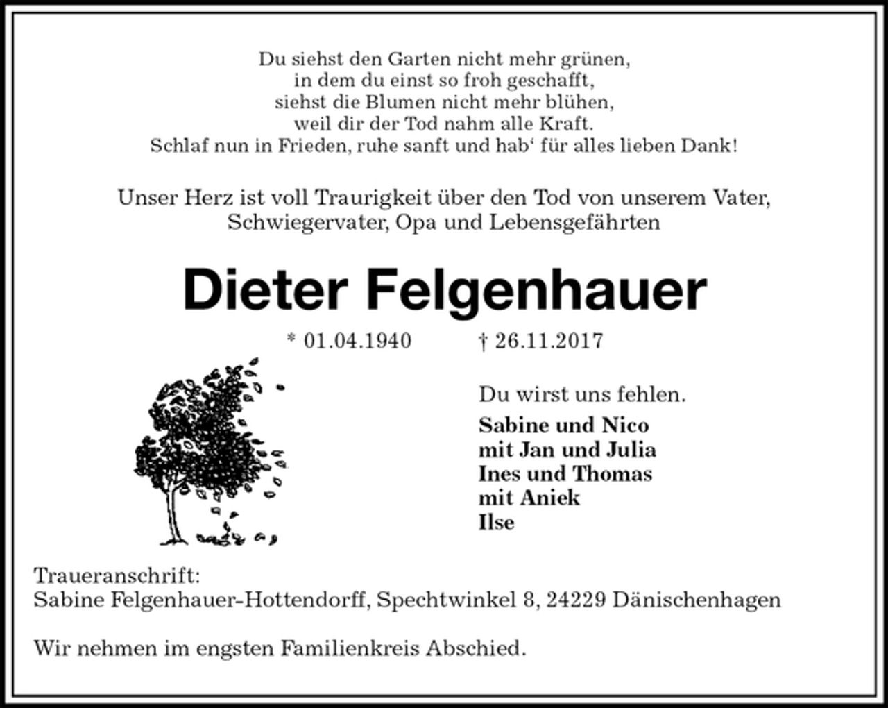 <p>Du siehst den Garten nicht mehr grünen,<br />in dem du einst so froh geschafft,<br />siehst die Blumen nicht mehr blühen,<br />weil dir der Tod nahm alle Kraft.<br />Schlaf nun in Frieden, ruhe sanft und hab‘ für alles lieben Dank!<br />Unser Herz ist voll Traurigkeit über den Tod von unserem Vater,<br />Schwiegervater, Opa und Lebensgefährten<br />Dieter Felgenhauer<br />* 01.04.1940 † 26.11.2017<br />Du wirst uns fehlen.<br />Sabine und Nico<br />mit Jan und Julia<br />Ines und Thomas<br />mit Aniek<br />Ilse<br />Traueranschrift:<br />Sabine Felgenhauer-Hottendorff, Spechtwinkel 8, 24229 Dänischenhagen</p><p>Wir nehmen im engsten Familienkreis Abschied.</p>