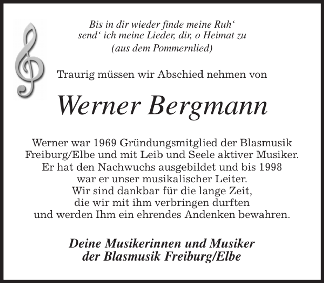 <p>Bis in dir wieder finde meine Ruh'<br />send' ich meine Lieder, dir, o Heimat zu<br />(aus dem Pommernlied)<br />Traurig müssen wir Abschied nehmen von<br />Werner Bergmann<br />Werner war 1969 Gründungsmitglied der Blasmusik<br />Freiburg/Elbe und mit Leib und Seele aktiver Musiker.<br />Er hat den Nachwuchs ausgebildet und bis 1998<br />war er unser musikalischer Leiter.<br />Wir sind dankbar für die lange Zeit,<br />die wir mit ihm verbringen durften<br />und werden Ihm ein ehrendes Andenken bewahren.<br />Deine Musikerinnen und Musiker<br />der Blasmusik Freiburg/Elbe</p>