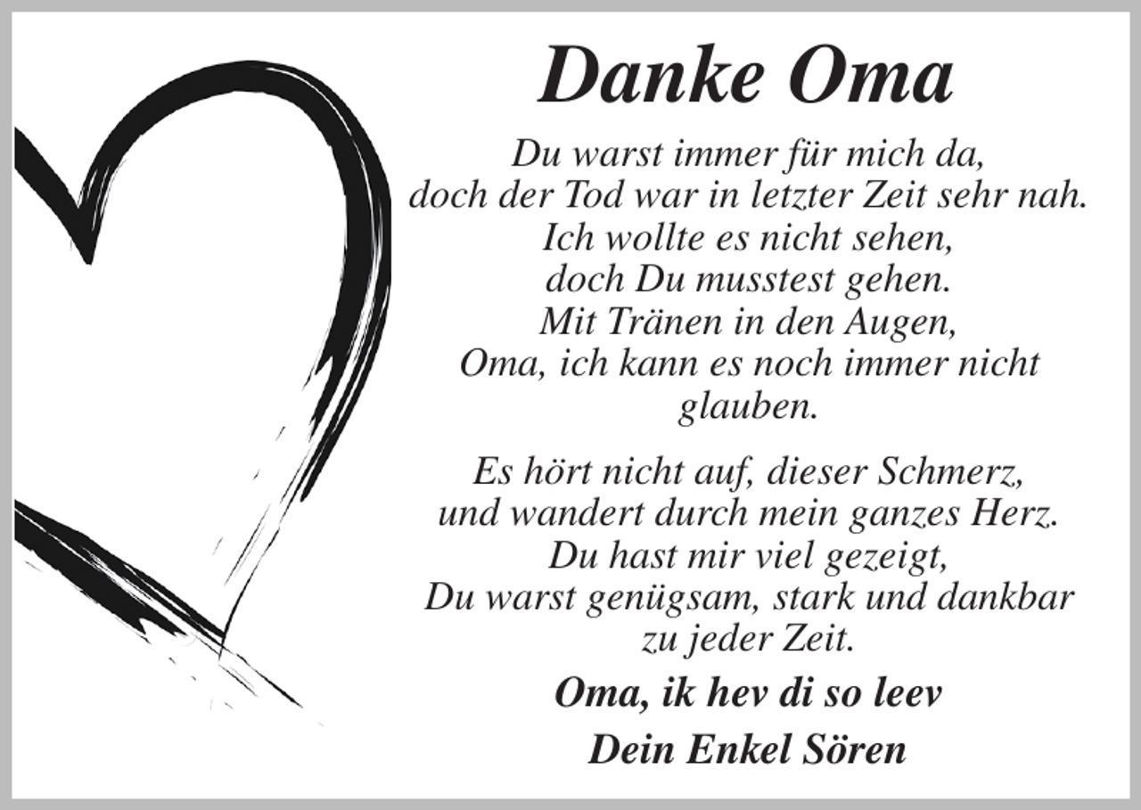 <p>Danke Oma<br />Du warst immer für mich da,<br />doch der Tod war in letzter Zeit sehr nah.<br />Ich wollte es nicht sehen,<br />doch Du musstest gehen.<br />Mit Tränen in den Augen,<br />Oma, ich kann es noch immer nicht<br />glauben.<br />Es hört nicht auf, dieser Schmerz,<br />und wandert durch mein ganzes Herz.<br />Du hast mir viel gezeigt,<br />Du warst genügsam, stark und dankbar<br />zu jeder Zeit.<br />Oma, ik hev di so leev<br />Dein Enkel Sören</p>