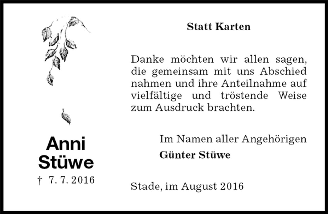 <p>Statt Karten<br />Danke möchten wir allen sagen, die gemeinsam mit uns Abschied nahmen und ihre Anteilnahme auf vielfältige und tröstende Weise zum Ausdruck brachten.<br />Im Namen aller Angehörigen<br />Günter Stüwe<br />Stade, im August 2016<br />Anni<br />Stüwe<br />† 7. 7. 2016</p>