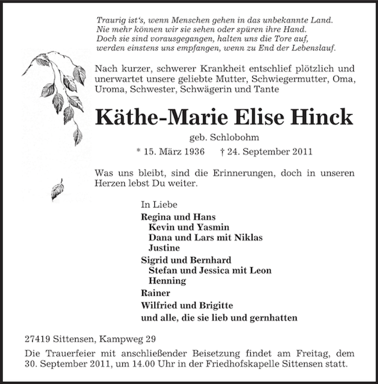 <p>Traurig ist‘s, wenn Menschen gehen in das unbekannte Land.<br />Nie mehr können wir sie sehen oder spüren ihre Hand.<br />Doch sie sind vorausgegangen, halten uns die Tore auf,<br />werden einstens uns empfangen, wenn zu End der Lebenslauf.<br />Nach kurzer, schwerer Krankheit entschlief plötzlich und unerwartet unsere geliebte Mutter, Schwiegermutter, Oma, Uroma, Schwester, Schwägerin und Tante<br />Käthe-Marie Elise Hinck<br />geb. Schlobohm<br />* 15. März 1936 † 24. September 2011<br />Was uns bleibt, sind die Erinnerungen, doch in unseren Herzen lebst Du weiter.<br />In Liebe<br />Regina und Hans<br />Kevin und Yasmin<br />Dana und Lars mit Niklas<br />Justine<br />Sigrid und Bernhard<br />Stefan und Jessica mit Leon<br />Henning<br />Rainer<br />Wilfried und Brigitte<br />und alle, die sie lieb und gernhatten<br />27419 Sittensen, Kampweg 29<br />Die Trauerfeier mit anschließender Beisetzung findet am Freitag, dem<br />30. September 2011, um 14.00 Uhr in der Friedhofskapelle Sittensen statt.</p>