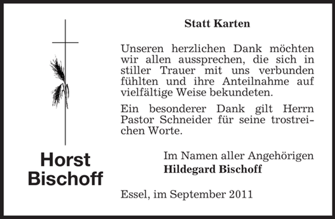<p>Statt Karten<br />Unseren herzlichen Dank möchten<br />wir allen aussprechen, die sich in<br />stiller Trauer mit uns verbunden<br />fühlten und ihre Anteilnahme auf<br />vielfältige Weise bekundeten.<br />Ein besonderer Dank gilt Herrn<br />Pastor Schneider für seine trostreichen Worte.</p><p>Horst<br />Bischoff</p><p>Im Namen aller Angehörigen<br />Hildegard Bischoff<br />Essel, im September 2011</p>
