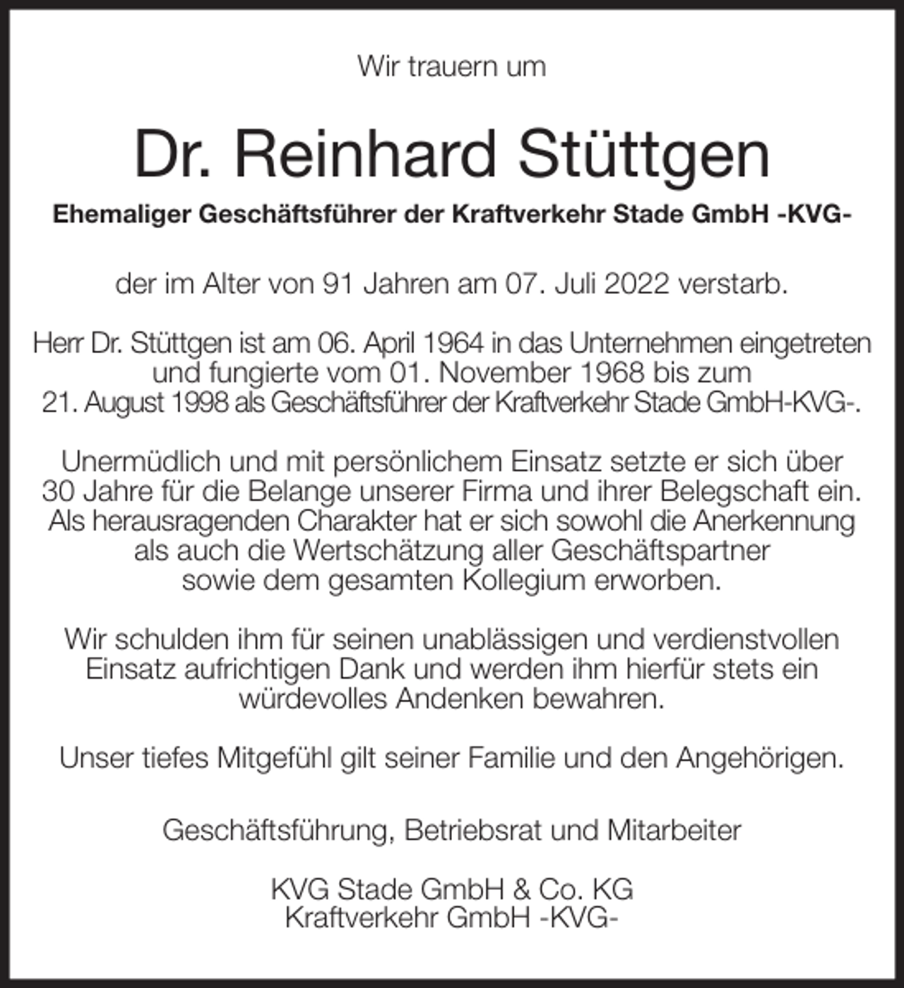 <p>Wir trauern um<br />Dr. Reinhard Stüttgen<br />Ehemaliger Geschäftsführer der Kraftverkehr Stade GmbH -KVG-<br />der im Alter von 91 Jahren am 07. Juli 2022 verstarb.</p><p>Herr Dr. Stüttgen ist am 06. April 1964 in das Unternehmen eingetreten<br />und fungierte vom 01. November 1968 bis zum<br />21. August 1998 als Geschäftsführer der Kraftverkehr Stade GmbH-KVG-.</p><p>Unermüdlich und mit persönlichem Einsatz setzte er sich über<br />30 Jahre für die Belange unserer Firma und ihrer Belegschaft ein.<br />Als herausragenden Charakter hat er sich sowohl die Anerkennung<br />als auch die Wertschätzung aller Geschäftspartner<br />sowie dem gesamten Kollegium erworben.</p><p>Wir schulden ihm für seinen unablässigen und verdienstvollen<br />Einsatz aufrichtigen Dank und werden ihm hierfür stets ein<br />würdevolles Andenken bewahren.</p><p>Unser tiefes Mitgefühl gilt seiner Familie und den Angehörigen.<br />Geschäftsführung, Betriebsrat und Mitarbeiter</p><p>KVG Stade GmbH &amp; Co. KG<br />Kraftverkehr GmbH -KVG-</p>