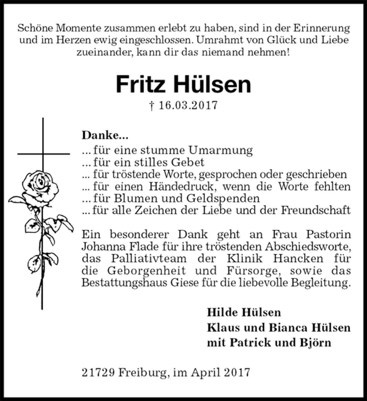 <p>Schöne Momente zusammen erlebt zu haben, sind in der Erinnerung<br />und im Herzen ewig eingeschlossen. Umrahmt von Glück und Liebe<br />zueinander, kann dir das niemand nehmen!<br />Fritz Hülsen<br />† 16.03.2017<br />Danke...<br />... für eine stumme Umarmung<br />... für ein stilles Gebet<br />... für tröstende Worte, gesprochen oder geschrieben<br />... für einen Händedruck, wenn die Worte fehlten<br />... für Blumen und Geldspenden<br />... für alle Zeichen der Liebe und der Freundschaft</p><p>Ein besonderer Dank geht an Frau Pastorin<br />Johanna Flade für ihre tröstenden Abschiedsworte,<br />das Palliativteam der Klinik Hancken für<br />die Geborgenheit und Fürsorge, sowie das<br />Bestattungshaus Giese für die liebevolle Begleitung.<br />Hilde Hülsen<br />Klaus und Bianca Hülsen<br />mit Patrick und Björn<br />21729 Freiburg, im April 2017</p>