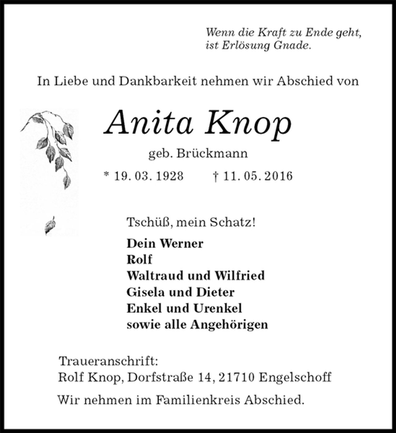 <p>Wenn die Kraft zu Ende geht,<br />ist Erlösung Gnade.<br />In Liebe und Dankbarkeit nehmen wir Abschied von<br />Anita Knop<br />geb. Brückmann<br />* 19. 03. 1928 † 11. 05. 2016<br />Tschüß, mein Schatz!<br />Dein Werner<br />Rolf<br />Waltraud und Wilfried<br />Gisela und Dieter<br />Enkel und Urenkel<br />sowie alle Angehörigen<br />Traueranschrift:<br />Rolf Knop, Dorfstraße 14, 21710 Engelschoff<br />Wir nehmen im Familienkreis Abschied.</p>