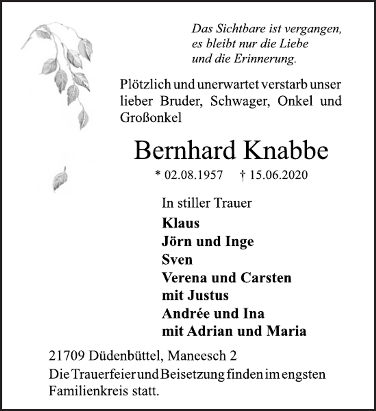 <p>Das Sichtbare ist vergangen,<br />es bleibt nur die Liebe<br />und die Erinnerung.<br />Plötzlich und unerwartet verstarb unser<br />lieber Bruder, Schwager, Onkel und<br />Großonkel<br />Bernhard Knabbe<br />* 02.08.1957 † 15.06.2020<br />In stiller Trauer<br />Klaus<br />Jörn und Inge<br />Sven<br />Verena und Carsten<br />mit Justus<br />Andrée und Ina<br />mit Adrian und Maria<br />21709 Düdenbüttel, Maneesch 2<br />In stiller Trauer<br />DieTrauerfeier und Beisetzung finden im engsten<br />Familienkreis statt.</p>