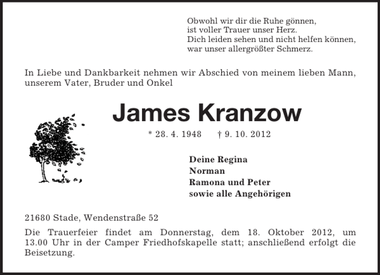 <p>Obwohl wir dir die Ruhe gönnen,<br />ist voller Trauer unser Herz.<br />Dich leiden sehen und nicht helfen können,<br />war unser allergrößter Schmerz.<br />In Liebe und Dankbarkeit nehmen wir Abschied von meinem lieben Mann, unserem Vater, Bruder und Onkel<br />James Kranzow<br />* 28. 4. 1948 † 9. 10. 2012<br />Deine Regina<br />Norman<br />Ramona und Peter<br />sowie alle Angehörigen<br />21680 Stade, Wendenstraße 52<br />Die Trauerfeier findet am Donnerstag, dem 18. Oktober 2012, um<br />13.00 Uhr in der Camper Friedhofskapelle statt; anschließend erfolgt die Beisetzung.</p>