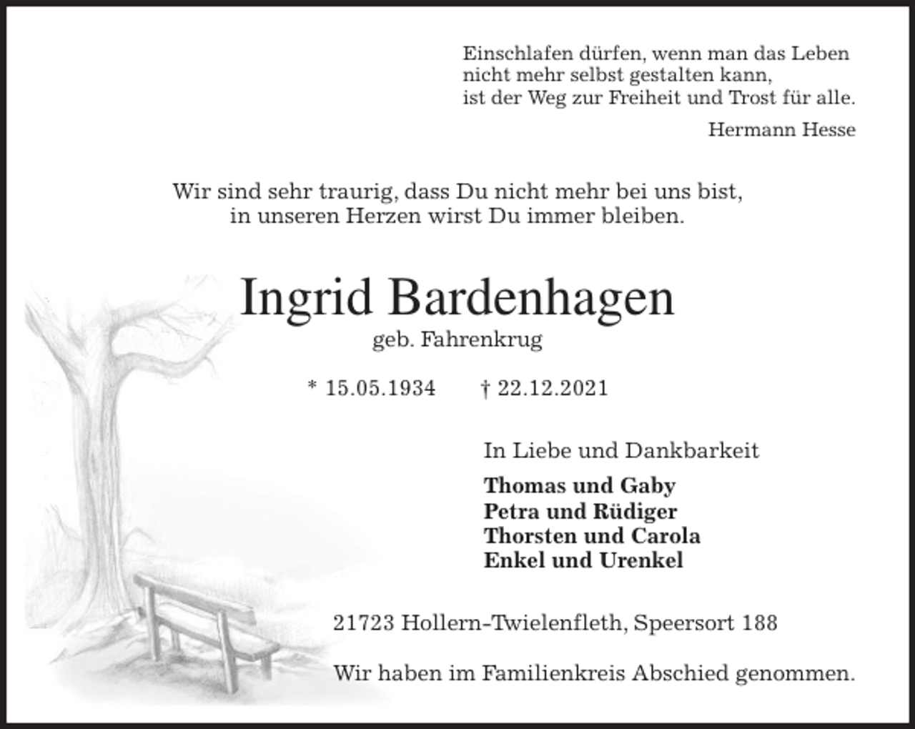 <p>Einschlafen dürfen, wenn man das Leben<br />nicht mehr selbst gestalten kann,<br />ist der Weg zur Freiheit und Trost für alle.<br />Hermann Hesse<br />Wir sind sehr traurig, dass Du nicht mehr bei uns bist,<br />in unseren Herzen wirst Du immer bleiben.<br />Ingrid Bardenhagen<br />geb. Fahrenkrug</p>
<p>* 15.05.1934 † 22.12.2021<br />In Liebe und Dankbarkeit<br />Thomas und Gaby<br />Petra und Rüdiger<br />Thorsten und Carola<br />Enkel und Urenkel<br />21723 Hollern-Twielenfleth, Speersort 188</p>
<p>Wir haben im Familienkreis Abschied genommen.</p>