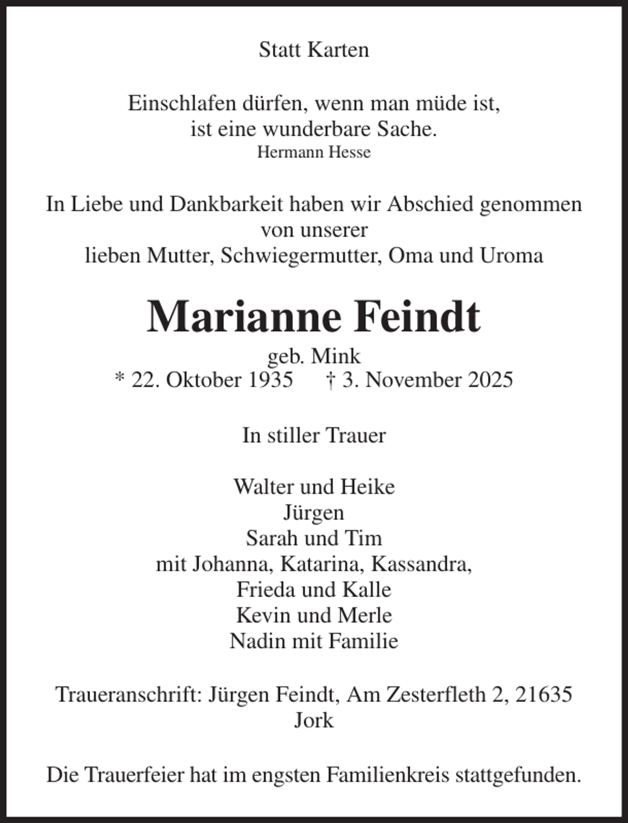 <p>Statt Karten<br />Einschlafen dürfen, wenn man müde ist,<br />ist eine wunderbare Sache.<br />Hermann Hesse<br />In Liebe und Dankbarkeit haben wir Abschied genommen von unserer<br />lieben Mutter, Schwiegermutter, Oma und Uroma<br />Marianne Feindt<br />geb. Mink<br />* 22. Oktober 1935 † 3. November 2025<br />In stiller Trauer</p><p>Walter und Heike<br />Jürgen<br />Sarah und Tim<br />mit Johanna, Katarina, Kassandra,<br />Frieda und Kalle<br />Kevin und Merle<br />Nadin mit Familie<br />Traueranschrift: Jürgen Feindt, Am Zesterfleth 2, 21635 Jork<br />Die Trauerfeier hat im engsten Familienkreis stattgefunden.</p>