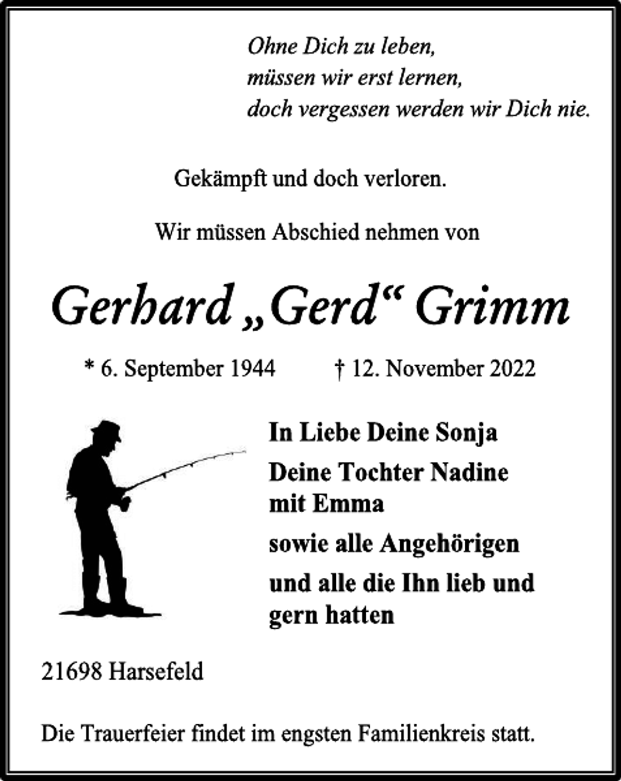 <p>Ohne Dich zu leben,<br />müssen wir erst lernen,<br />doch vergessen werden wir Dich nie.<br />Gekämpft und doch verloren.<br />Wir müssen Abschied nehmen von<br />Gerhard „Gerd“ Grimm<br />* 6. September 1944 † 12. November 2022<br />In Liebe Deine Sonja<br />Deine Tochter Nadine<br />mit Emma<br />sowie alle Angehörigen<br />und alle die Ihn lieb und<br />gern hatten<br />21698 Harsefeld<br />Die Trauerfeier findet im engsten Familienkreis statt.</p>